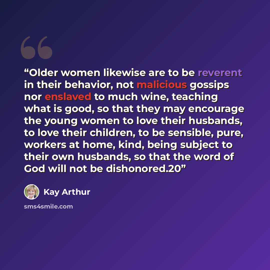 “Older women likewise are to be reverent in their behavior, not malicious gossips nor enslaved to much wine, teaching what is good, so that they may encourage the young women to love their husbands, to love their children, to be sensible, pure, workers at home, kind, being subject to their own…” quote by Kay Arthur
