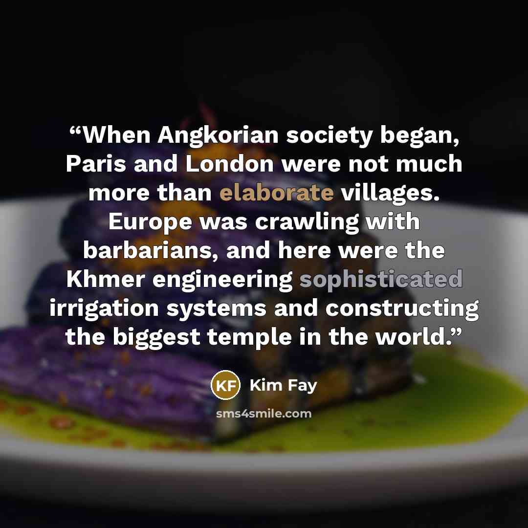 “When Angkorian society began, Paris and London were not much more than elaborate villages. Europe was crawling with barbarians, and here were the Khmer engineering sophisticated irrigation systems and constructing the biggest temple in the world.” quote by Kim Fay
