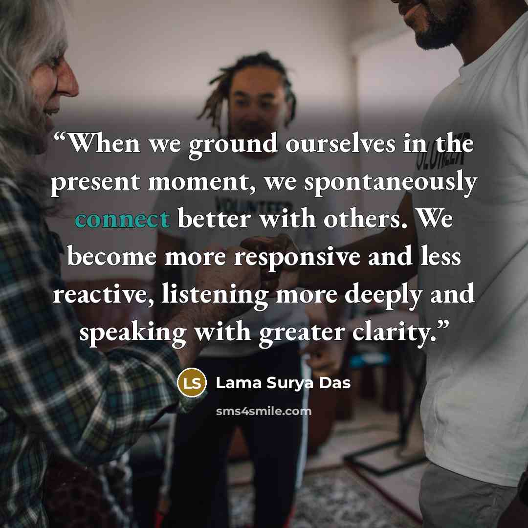 “When we ground ourselves in the present moment, we spontaneously connect better with others. We become more responsive and less reactive, listening more deeply and speaking with greater clarity.” quote by Lama Surya Das