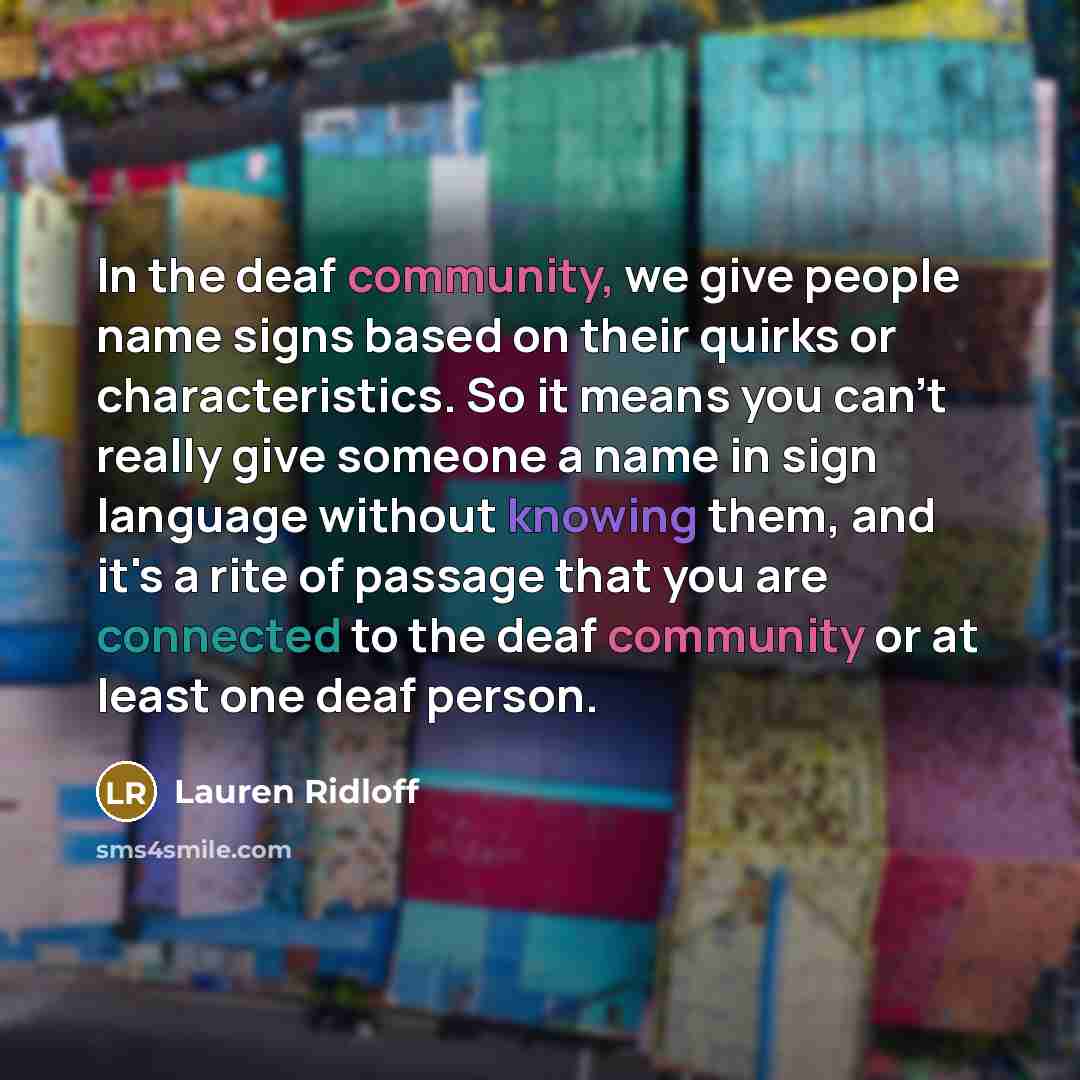 “In the deaf community, we give people name signs based on their quirks or characteristics. So it means you can't really give someone a name in sign language without knowing them, and it's a rite of passage that you are connected to the deaf community or at least one deaf person.” quote by Lauren Ridloff