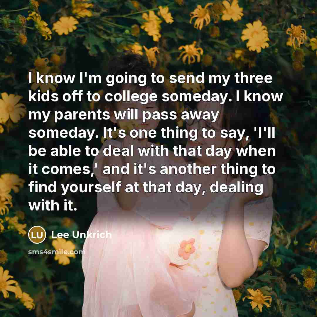 “I know I'm going to send my three kids off to college someday. I know my parents will pass away someday. It's one thing to say, 'I'll be able to deal with that day when it comes,' and it's another thing to find yourself at that day, dealing with it.” quote by Lee Unkrich