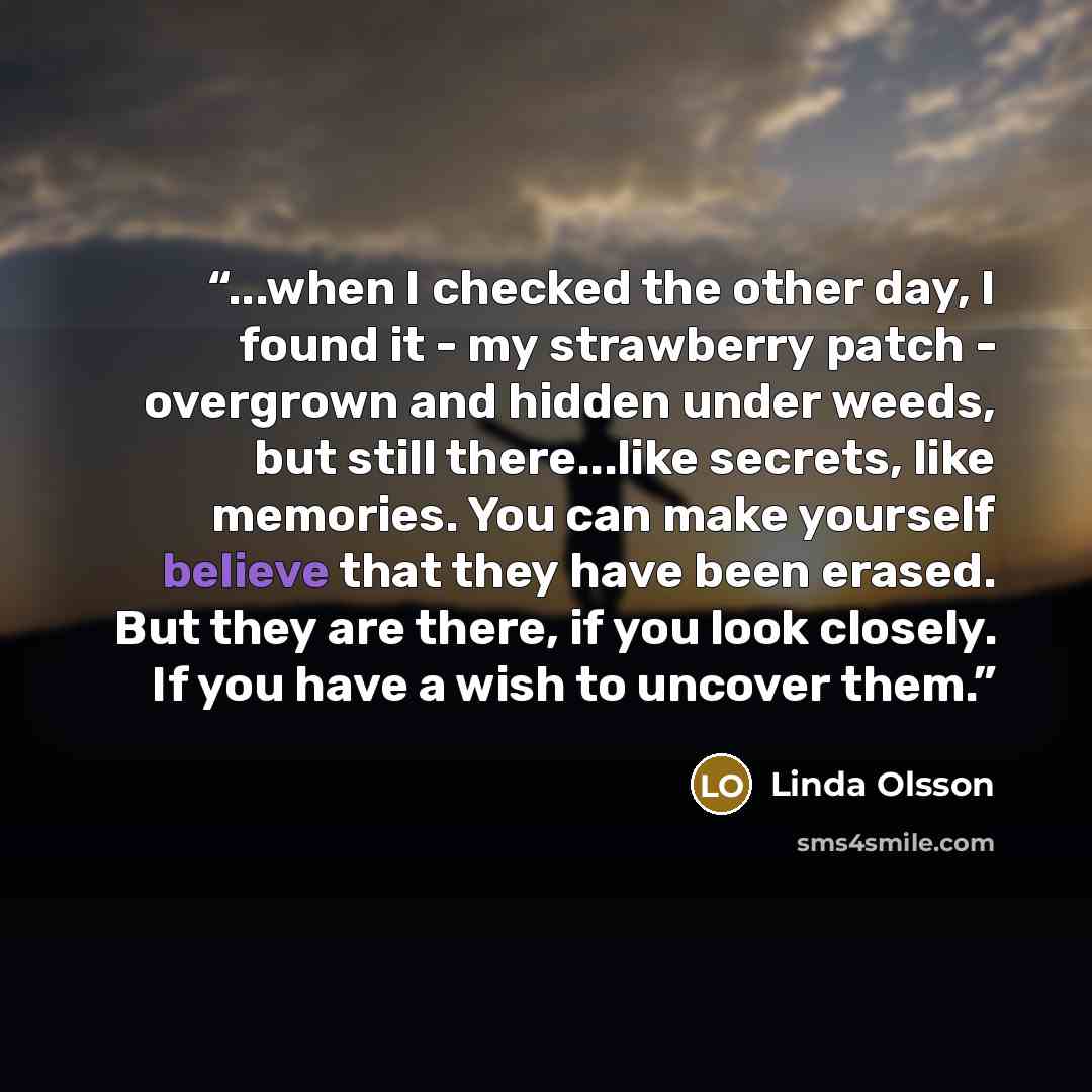 “...when I checked the other day, I found it - my strawberry patch - overgrown and hidden under weeds, but still there...like secrets, like memories. You can make yourself believe that they have been erased. But they are there, if you look closely. If you have a wish to uncover them.” quote by Linda Olsson