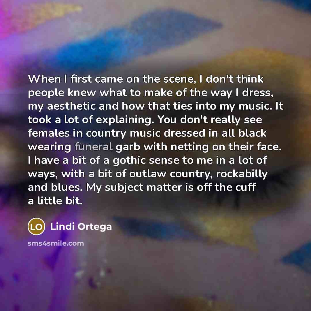 “When I first came on the scene, I don't think people knew what to make of the way I dress, my aesthetic and how that ties into my music. It took a lot of explaining. You don't really see females in country music dressed in all black wearing funeral garb with netting on their face. I have a bit of…” quote by Lindi Ortega