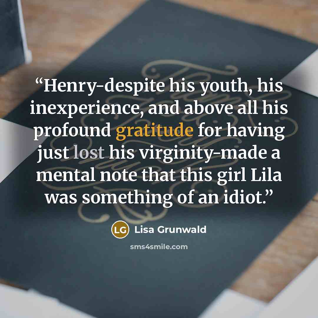 “Henry-despite his youth, his inexperience, and above all his profound gratitude for having just lost his virginity-made a mental note that this girl Lila was something of an idiot.” quote by Lisa Grunwald