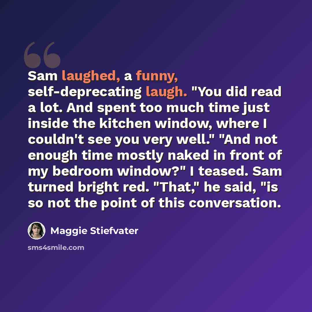 “Sam laughed, a funny, self-deprecating laugh. "You did read a lot. And spent too much time just inside the kitchen window, where I couldn't see you very well." "And not enough time mostly naked in front of my bedroom window?" I teased. Sam turned bright red. "That," he said, "is so not the point…” quote by Maggie Stiefvater