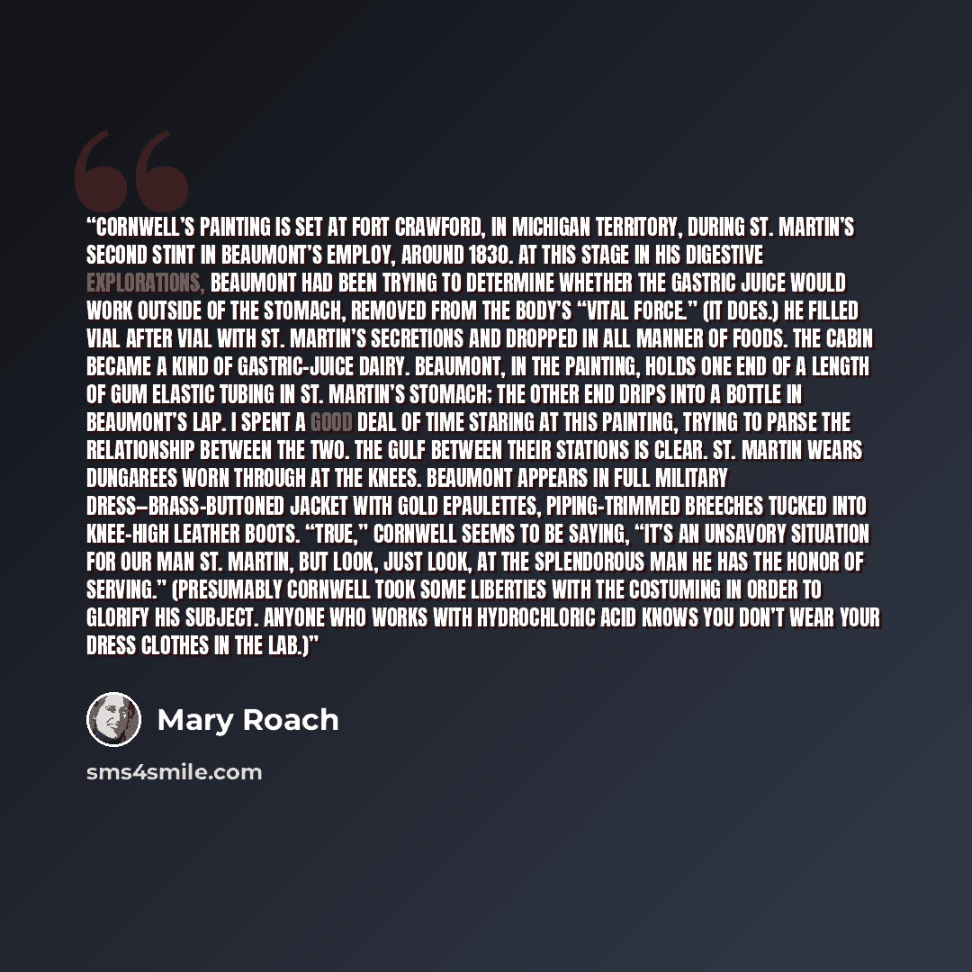 “Cornwell’s painting is set at Fort Crawford, in Michigan Territory, during St. Martin’s second stint in Beaumont’s employ, around 1830. At this stage in his digestive explorations, Beaumont had been trying to determine whether the gastric juice would work outside of the stomach, removed from the…” quote by Mary Roach