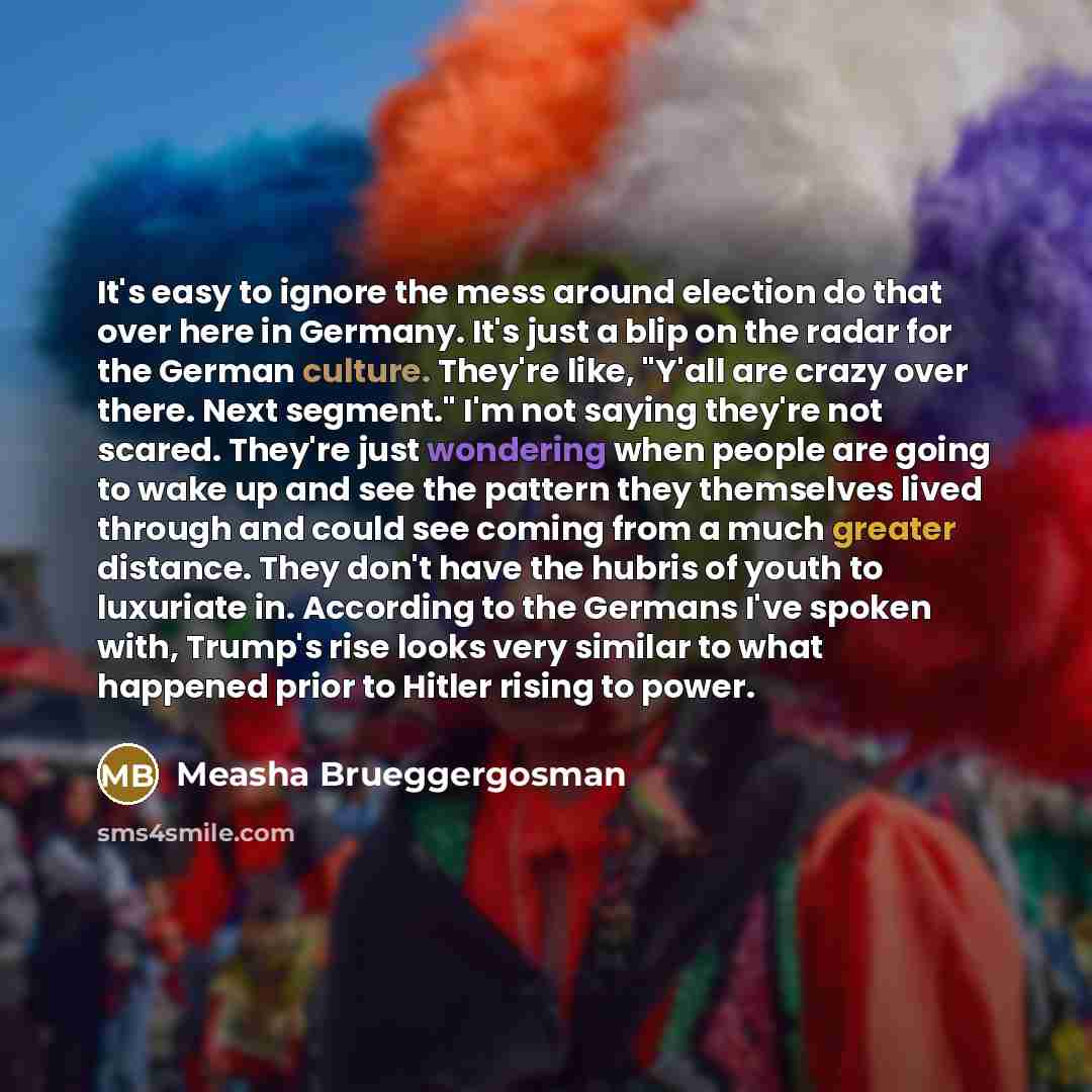 “It's easy to ignore the mess around election do that over here in Germany. It's just a blip on the radar for the German culture. They're like, "Y'all are crazy over there. Next segment." I'm not saying they're not scared. They're just wondering when people are going to wake up and see the pattern…” quote by Measha Brueggergosman