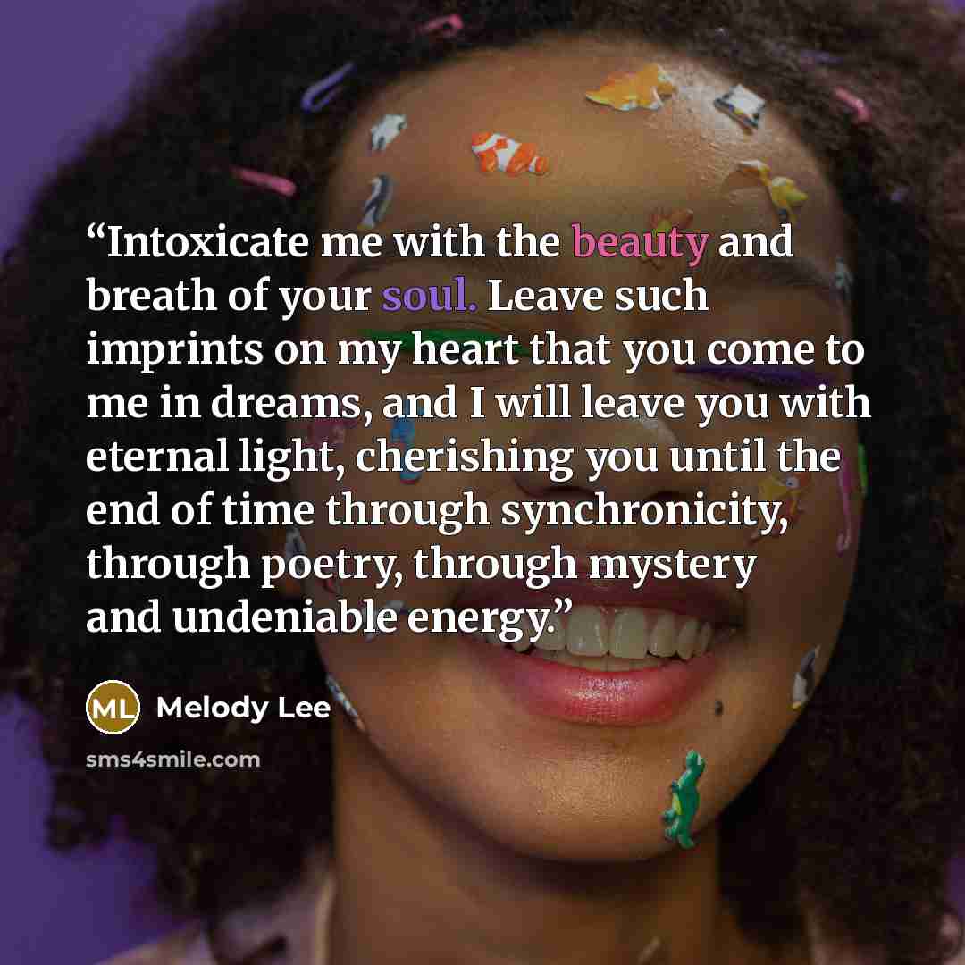 “Intoxicate me with the beauty and breath of your soul. Leave such imprints on my heart that you come to me in dreams, and I will leave you with eternal light, cherishing you until the end of time through synchronicity, through poetry, through mystery and undeniable energy.” quote by Melody Lee