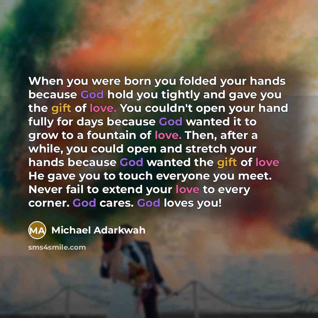“When you were born you folded your hands because God hold you tightly and gave you the gift of love. You couldn't open your hand fully for days because God wanted it to grow to a fountain of love. Then, after a while, you could open and stretch your hands because God wanted the gift of love He…” quote by Michael Adarkwah