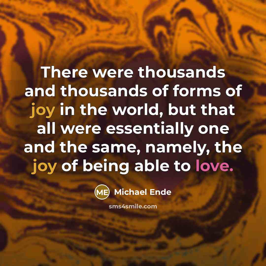 “There were thousands and thousands of forms of joy in the world, but that all were essentially one and the same, namely, the joy of being able to love.” quote by Michael Ende