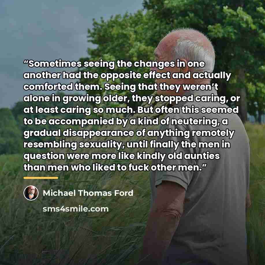 “Sometimes seeing the changes in one another had the opposite effect and actually comforted them. Seeing that they weren’t alone in growing older, they stopped caring, or at least caring so much. But often this seemed to be accompanied by a kind of neutering, a gradual disappearance of anything…” quote by Michael Thomas Ford