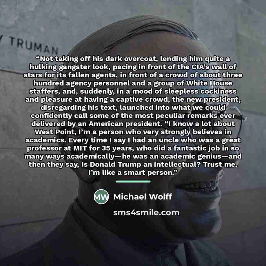 “Not taking off his dark overcoat, lending him quite a hulking gangster look, pacing in front of the CIA’s wall of stars for its fallen agents, in front of a crowd of about three hundred agency personnel and a group of White House staffers, and, suddenly, in a mood of sleepless cockiness and…” quote by Michael Wolff