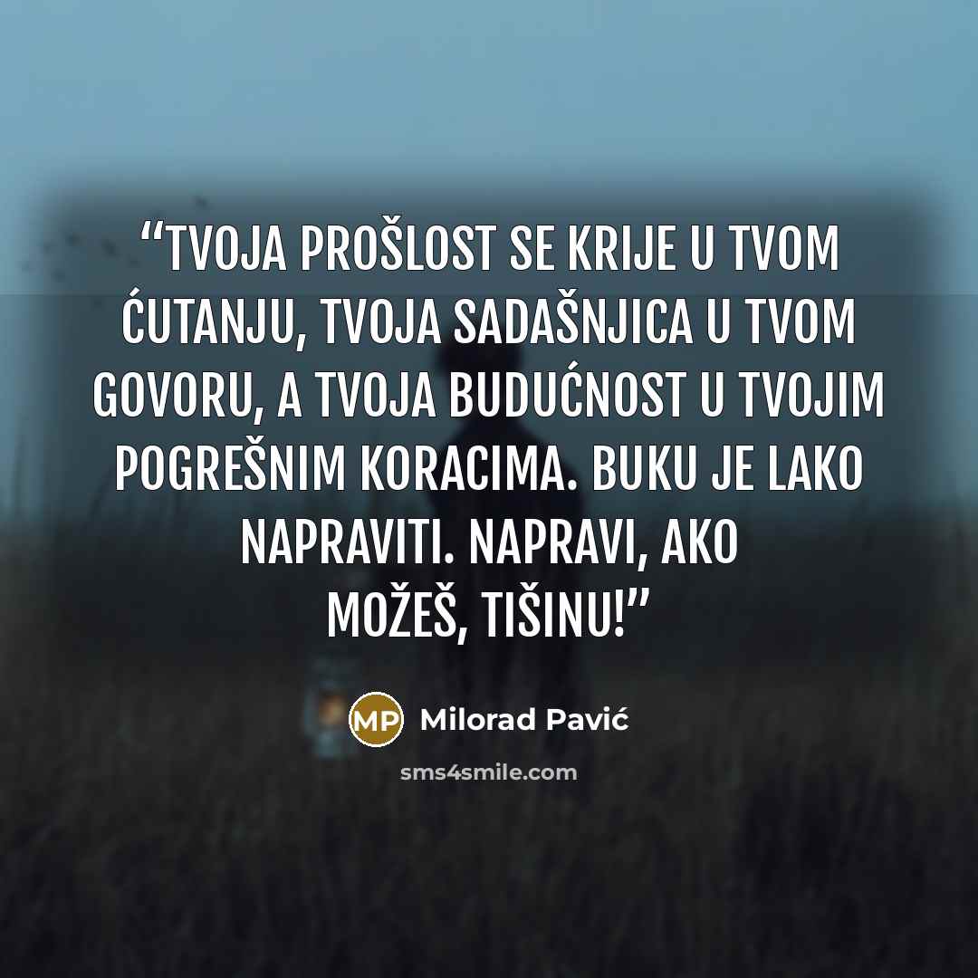 “Tvoja prošlost se krije u tvom ćutanju, tvoja sadašnjica u tvom govoru, a tvoja budućnost u tvojim pogrešnim koracima. Buku je lako napraviti. Napravi, ako možeš, tišinu!” quote by Milorad Pavić