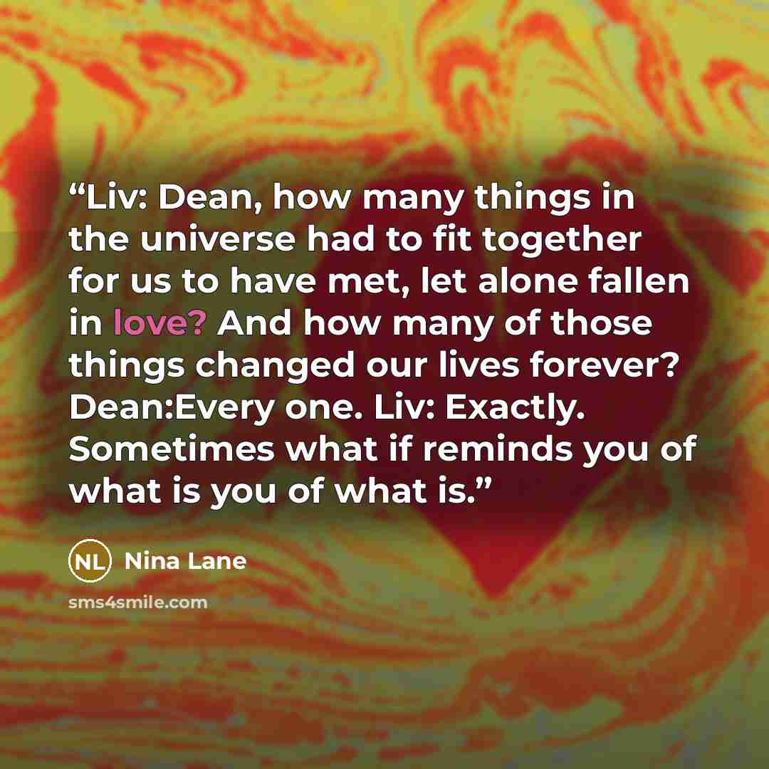 “Liv: Dean, how many things in the universe had to fit together for us to have met, let alone fallen in love? And how many of those things changed our lives forever? Dean:Every one. Liv: Exactly. Sometimes what if reminds you of what is you of what is.” quote by Nina Lane
