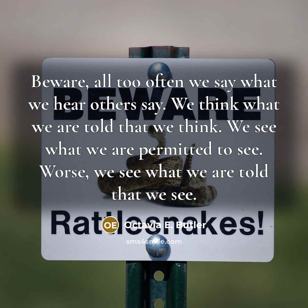 “Beware, all too often we say what we hear others say. We think what we are told that we think. We see what we are permitted to see. Worse, we see what we are told that we see.” quote by Octavia E. Butler