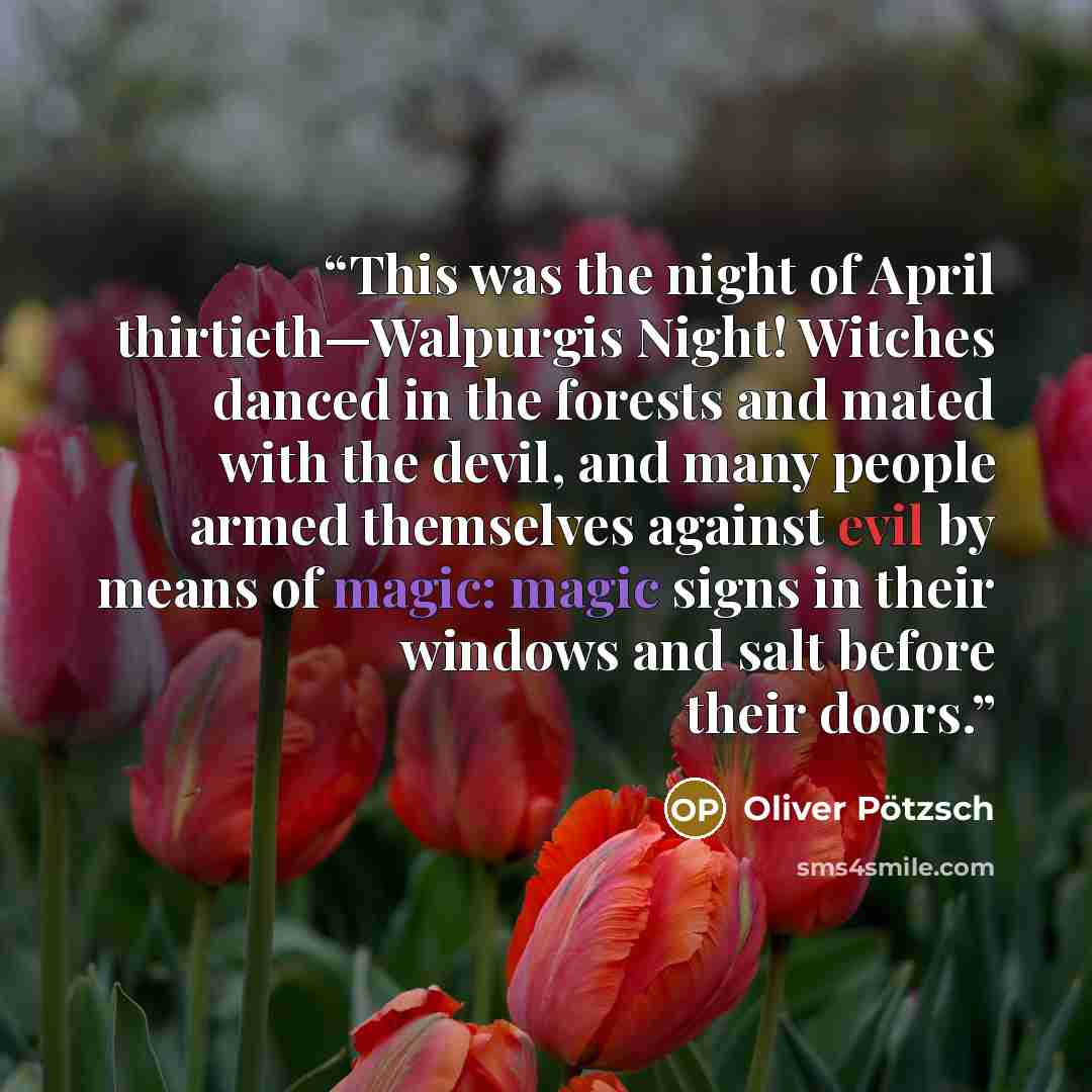 “This was the night of April thirtieth—Walpurgis Night! Witches danced in the forests and mated with the devil, and many people armed themselves against evil by means of magic: magic signs in their windows and salt before their doors.” quote by Oliver Pötzsch