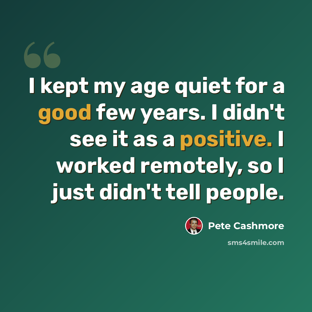 “I kept my age quiet for a good few years. I didn't see it as a positive. I worked remotely, so I just didn't tell people.” quote by Pete Cashmore