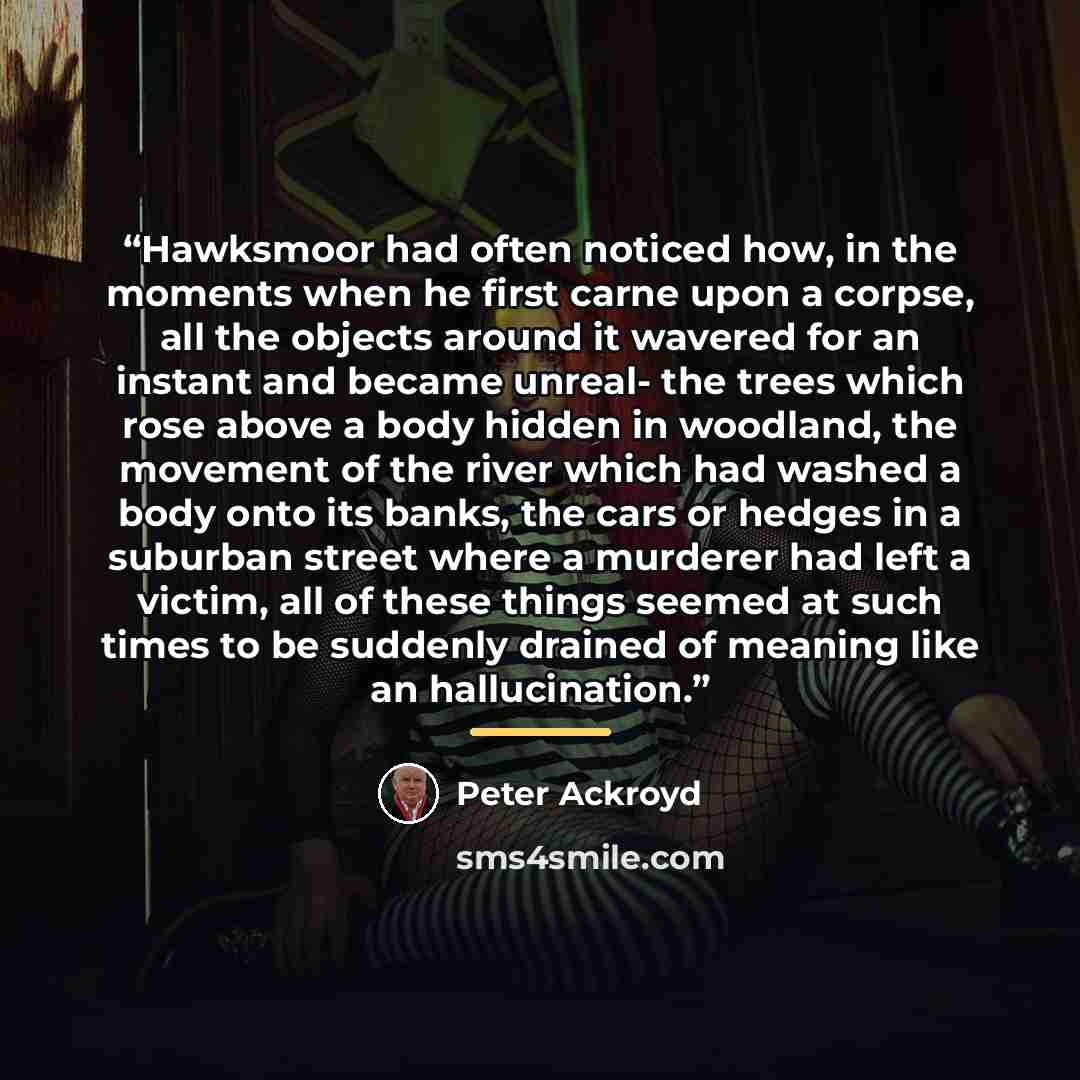 “Hawksmoor had often noticed how, in the moments when he first carne upon a corpse, all the objects around it wavered for an instant and became unreal- the trees which rose above a body hidden in woodland, the movement of the river which had washed a body onto its banks, the cars or hedges in a…” quote by Peter Ackroyd