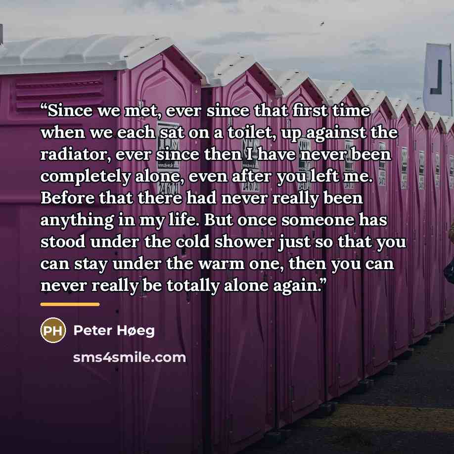 “Since we met, ever since that first time when we each sat on a toilet, up against the radiator, ever since then I have never been completely alone, even after you left me. Before that there had never really been anything in my life. But once someone has stood under the cold shower just so that you…” quote by Peter Høeg