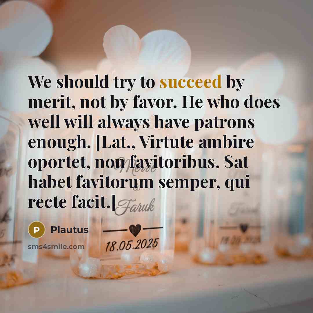 “We should try to succeed by merit, not by favor. He who does well will always have patrons enough. [Lat., Virtute ambire oportet, non favitoribus. Sat habet favitorum semper, qui recte facit.]” quote by Plautus