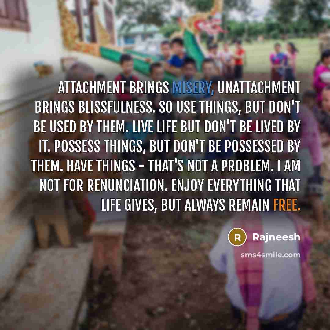 “Attachment brings misery, unattachment brings blissfulness. So use things, but don't be used by them. Live life but don't be lived by it. Possess things, but don't be possessed by them. Have things - that's not a problem. I am not for renunciation. Enjoy everything that life gives, but always…” quote by Rajneesh