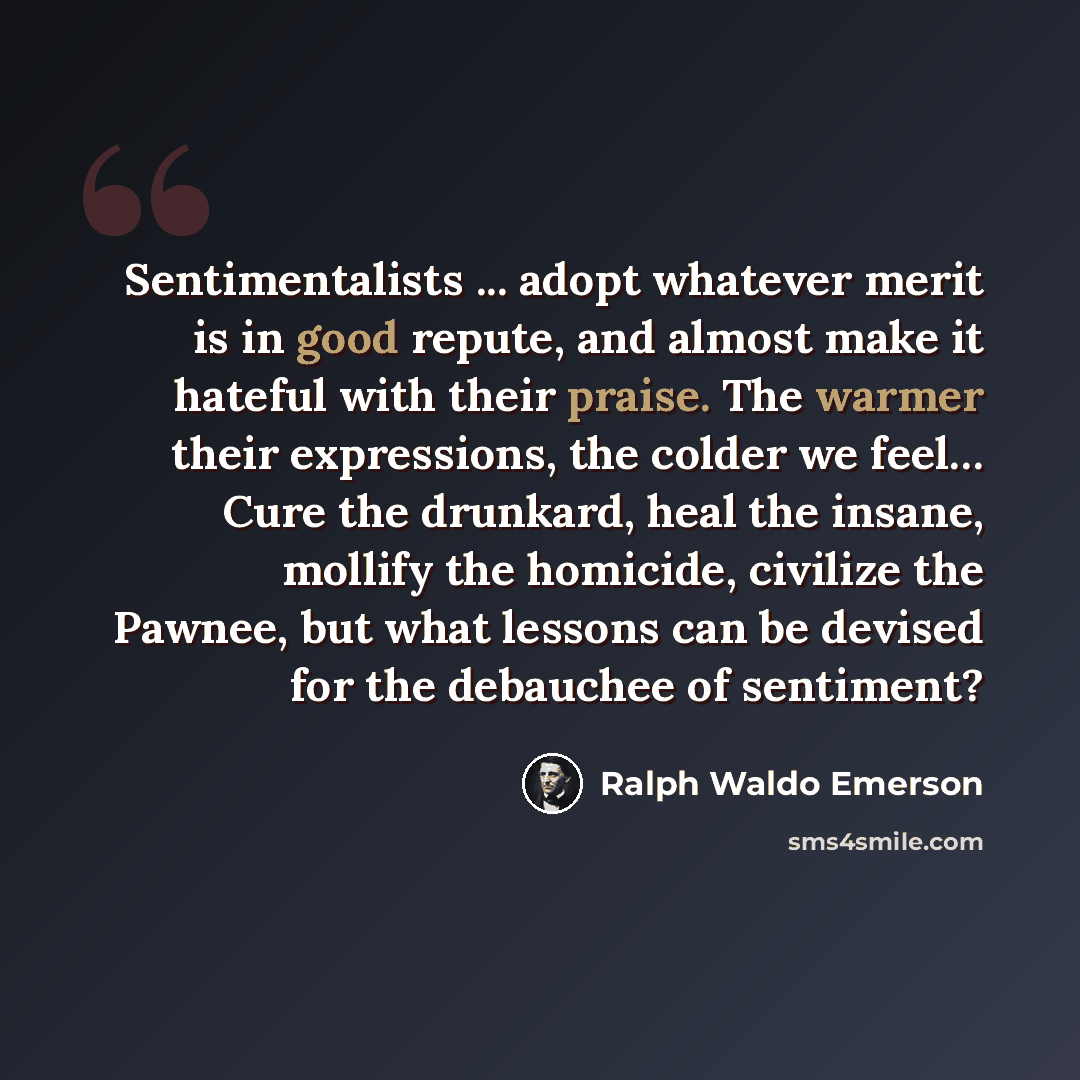 “Sentimentalists ... adopt whatever merit is in good repute, and almost make it hateful with their praise. The warmer their expressions, the colder we feel… Cure the drunkard, heal the insane, mollify the homicide, civilize the Pawnee, but what lessons can be devised for the debauchee of sentiment?” quote by Ralph Waldo Emerson