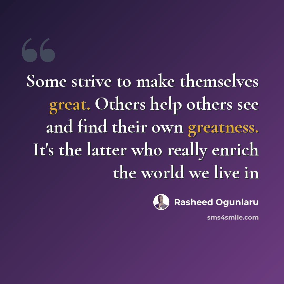 “Some strive to make themselves great. Others help others see and find their own greatness. It's the latter who really enrich the world we live in” quote by Rasheed Ogunlaru