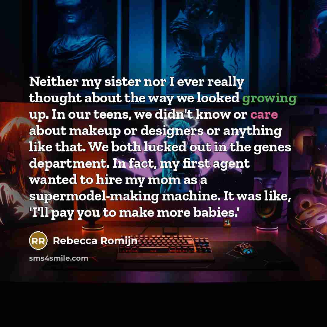 “Neither my sister nor I ever really thought about the way we looked growing up. In our teens, we didn't know or care about makeup or designers or anything like that. We both lucked out in the genes department. In fact, my first agent wanted to hire my mom as a supermodel-making machine. It was…” quote by Rebecca Romijn