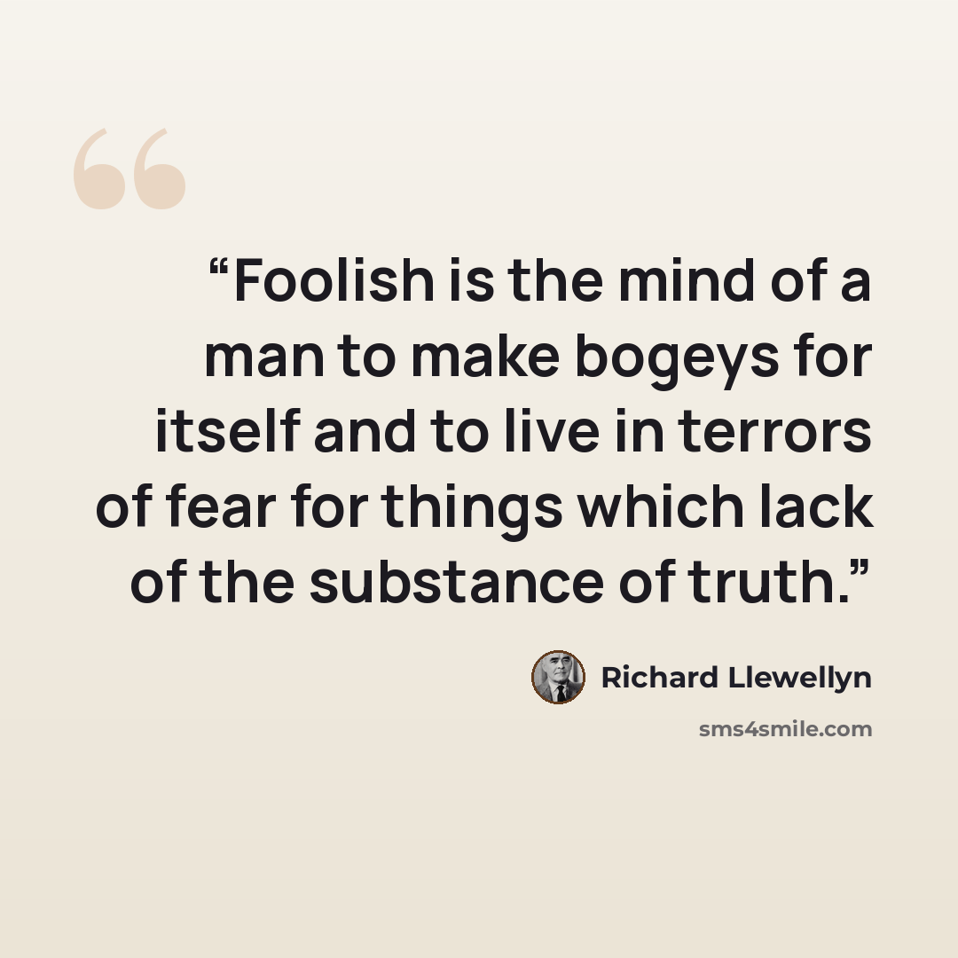 “Foolish is the mind of a man to make bogeys for itself and to live in terrors of fear for things which lack of the substance of truth.” quote by Richard Llewellyn