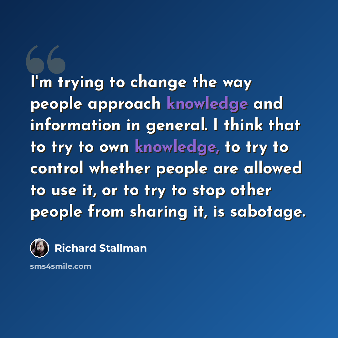 “I'm trying to change the way people approach knowledge and information in general. I think that to try to own knowledge, to try to control whether people are allowed to use it, or to try to stop other people from sharing it, is sabotage.” quote by Richard Stallman