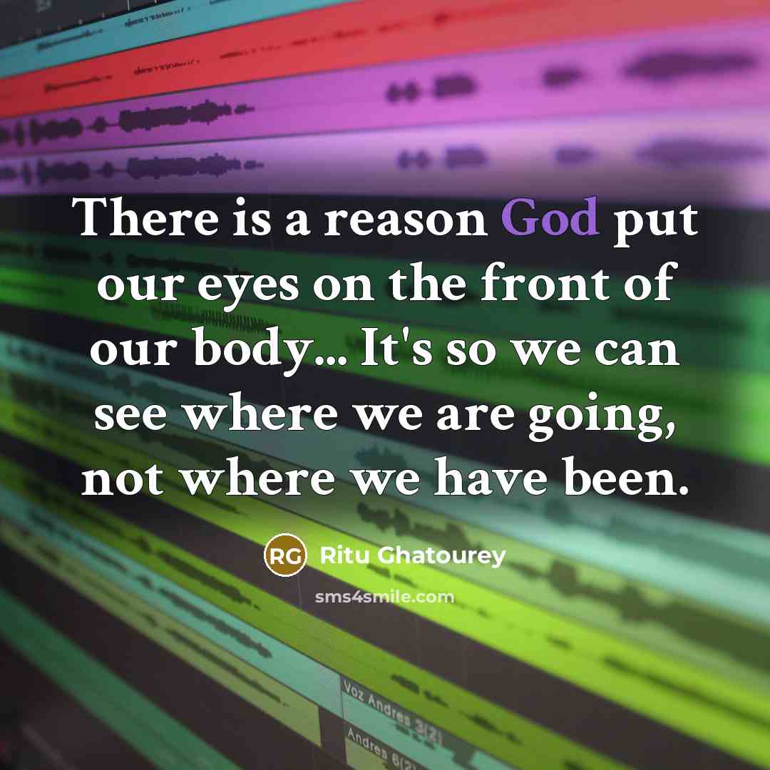 “There is a reason God put our eyes on the front of our body... It's so we can see where we are going, not where we have been.” quote by Ritu Ghatourey
