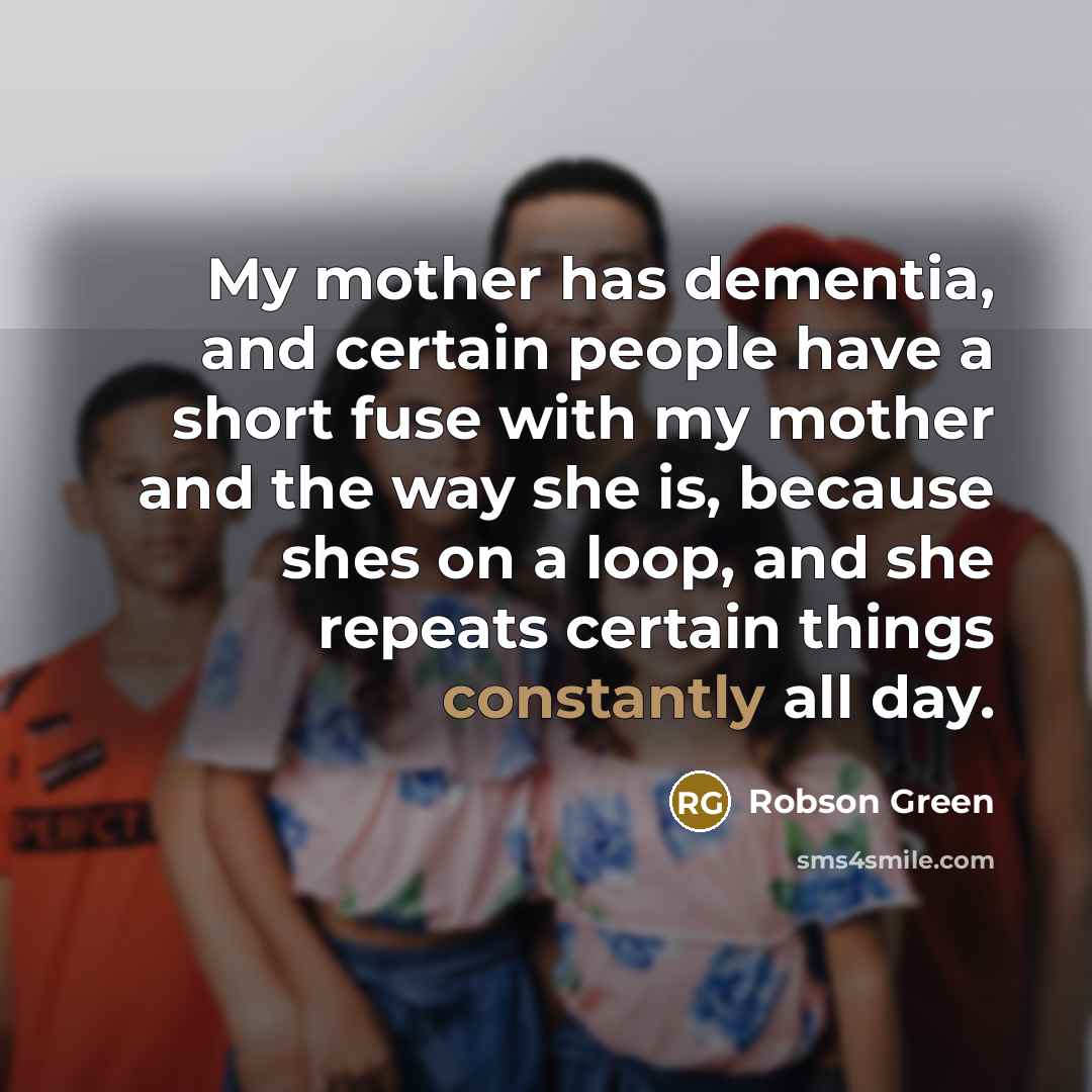 “My mother has dementia, and certain people have a short fuse with my mother and the way she is, because shes on a loop, and she repeats certain things constantly all day.” quote by Robson Green