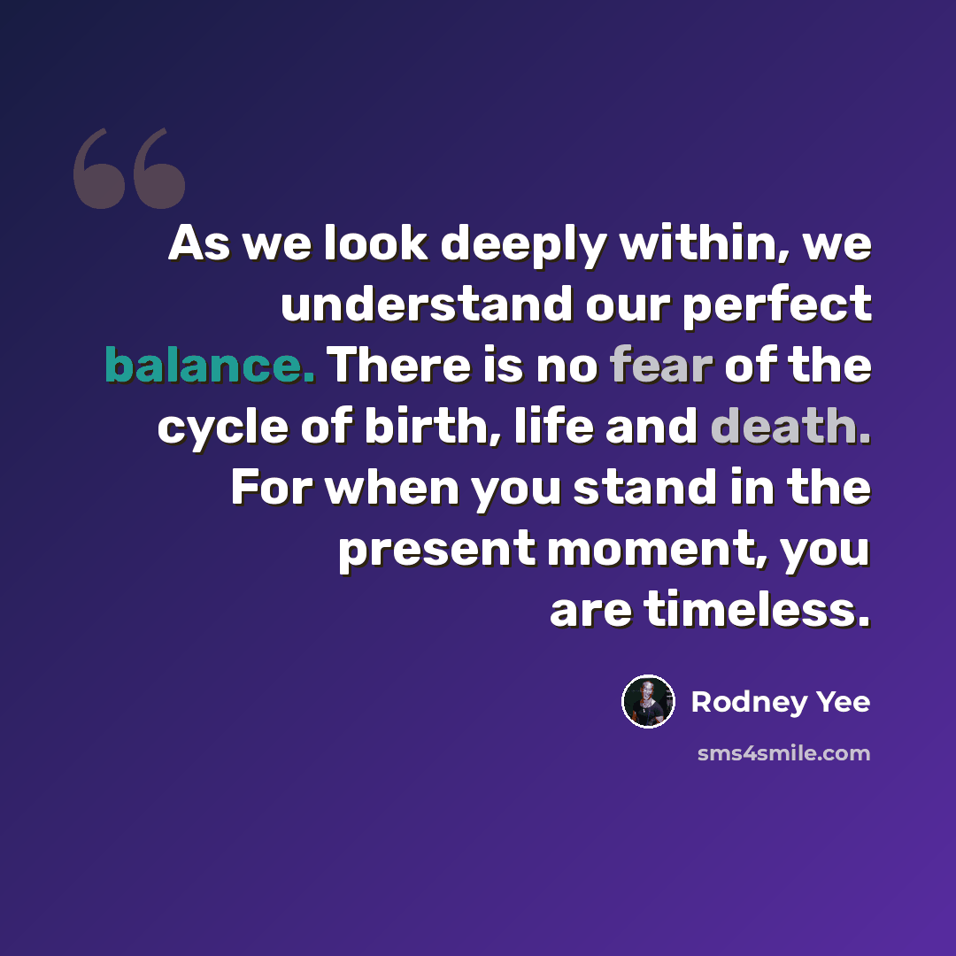 “As we look deeply within, we understand our perfect balance. There is no fear of the cycle of birth, life and death. For when you stand in the present moment, you are timeless.” quote by Rodney Yee