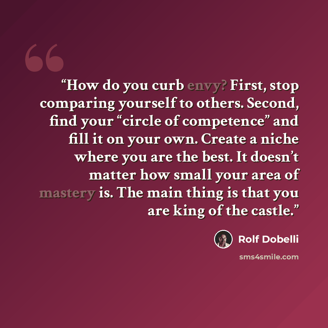 “How do you curb envy? First, stop comparing yourself to others. Second, find your “circle of competence” and fill it on your own. Create a niche where you are the best. It doesn’t matter how small your area of mastery is. The main thing is that you are king of the castle.” quote by Rolf Dobelli