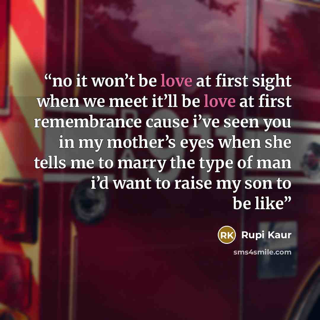 “no it won’t be love at first sight when we meet it’ll be love at first remembrance cause i’ve seen you in my mother’s eyes when she tells me to marry the type of man i’d want to raise my son to be like” quote by Rupi Kaur