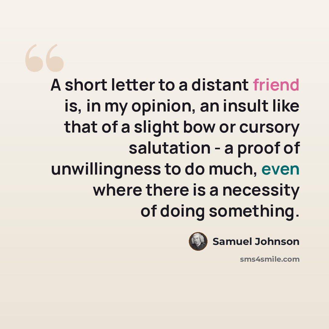 “A short letter to a distant friend is, in my opinion, an insult like that of a slight bow or cursory salutation - a proof of unwillingness to do much, even where there is a necessity of doing something.” quote by Samuel Johnson