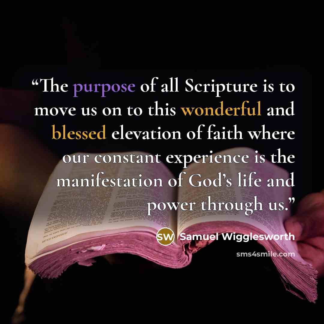 “The purpose of all Scripture is to move us on to this wonderful and blessed elevation of faith where our constant experience is the manifestation of God’s life and power through us.” quote by Samuel Wigglesworth