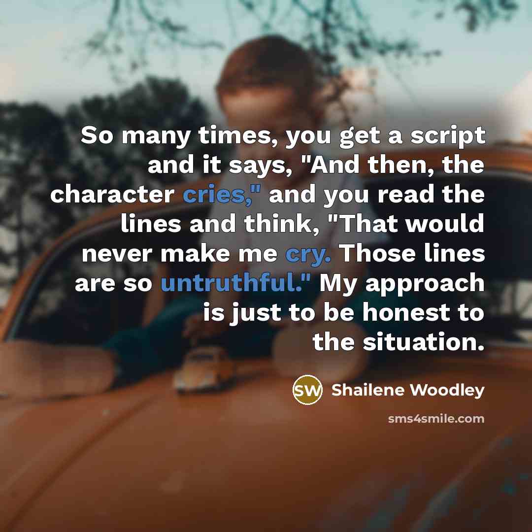 “So many times, you get a script and it says, "And then, the character cries," and you read the lines and think, "That would never make me cry. Those lines are so untruthful." My approach is just to be honest to the situation.” quote by Shailene Woodley