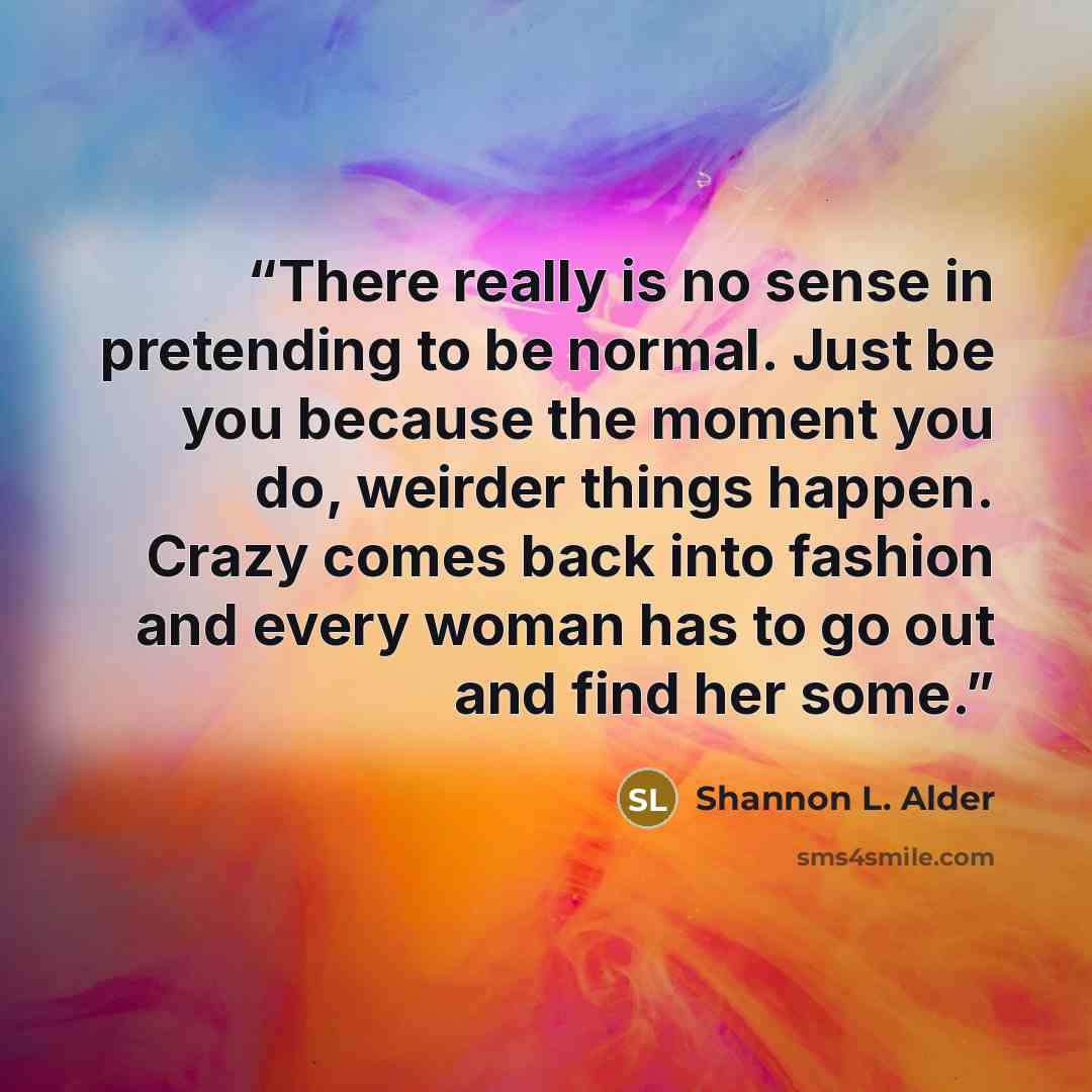 “There really is no sense in pretending to be normal. Just be you because the moment you do, weirder things happen. Crazy comes back into fashion and every woman has to go out and find her some.” quote by Shannon L. Alder