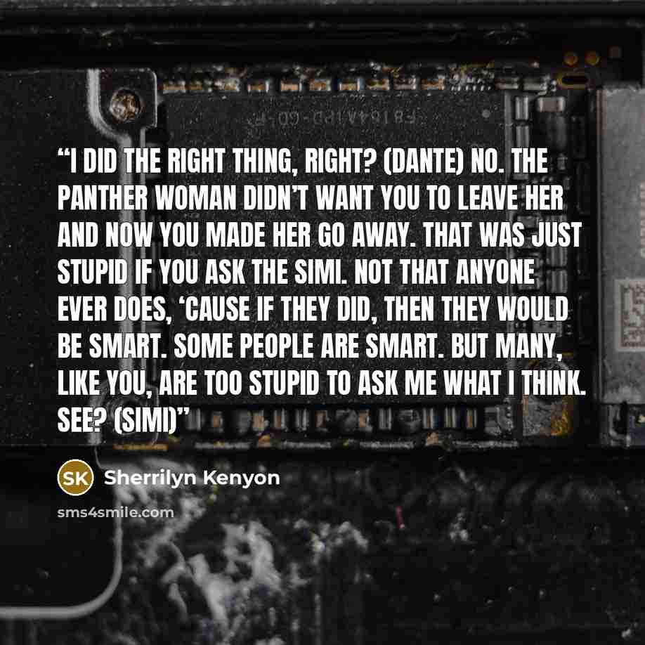 “I did the right thing, right? (Dante) No. The panther woman didn’t want you to leave her and now you made her go away. That was just stupid if you ask the Simi. Not that anyone ever does, ‘cause if they did, then they would be smart. Some people are smart. But many, like you, are too stupid to ask…” quote by Sherrilyn Kenyon