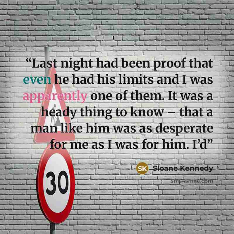 “Last night had been proof that even he had his limits and I was apparently one of them. It was a heady thing to know – that a man like him was as desperate for me as I was for him. I’d” quote by Sloane Kennedy