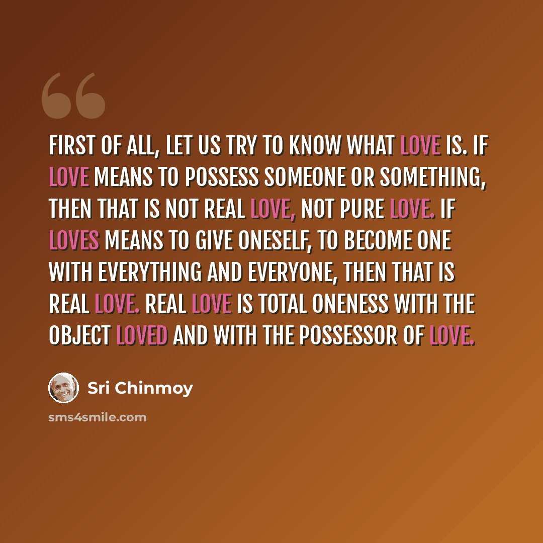 “First of all, let us try to know what love is. If love means to possess someone or something, then that is not real love, not pure love. If loves means to give oneself, to become one with everything and everyone, then that is real love. Real love is total oneness with the object loved and with the…” quote by Sri Chinmoy