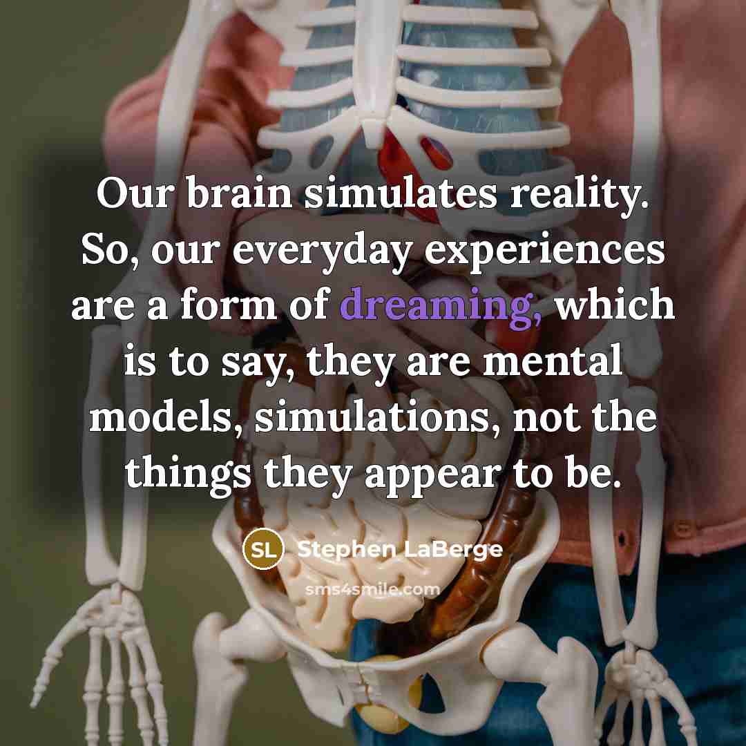 “Our brain simulates reality. So, our everyday experiences are a form of dreaming, which is to say, they are mental models, simulations, not the things they appear to be.” quote by Stephen LaBerge
