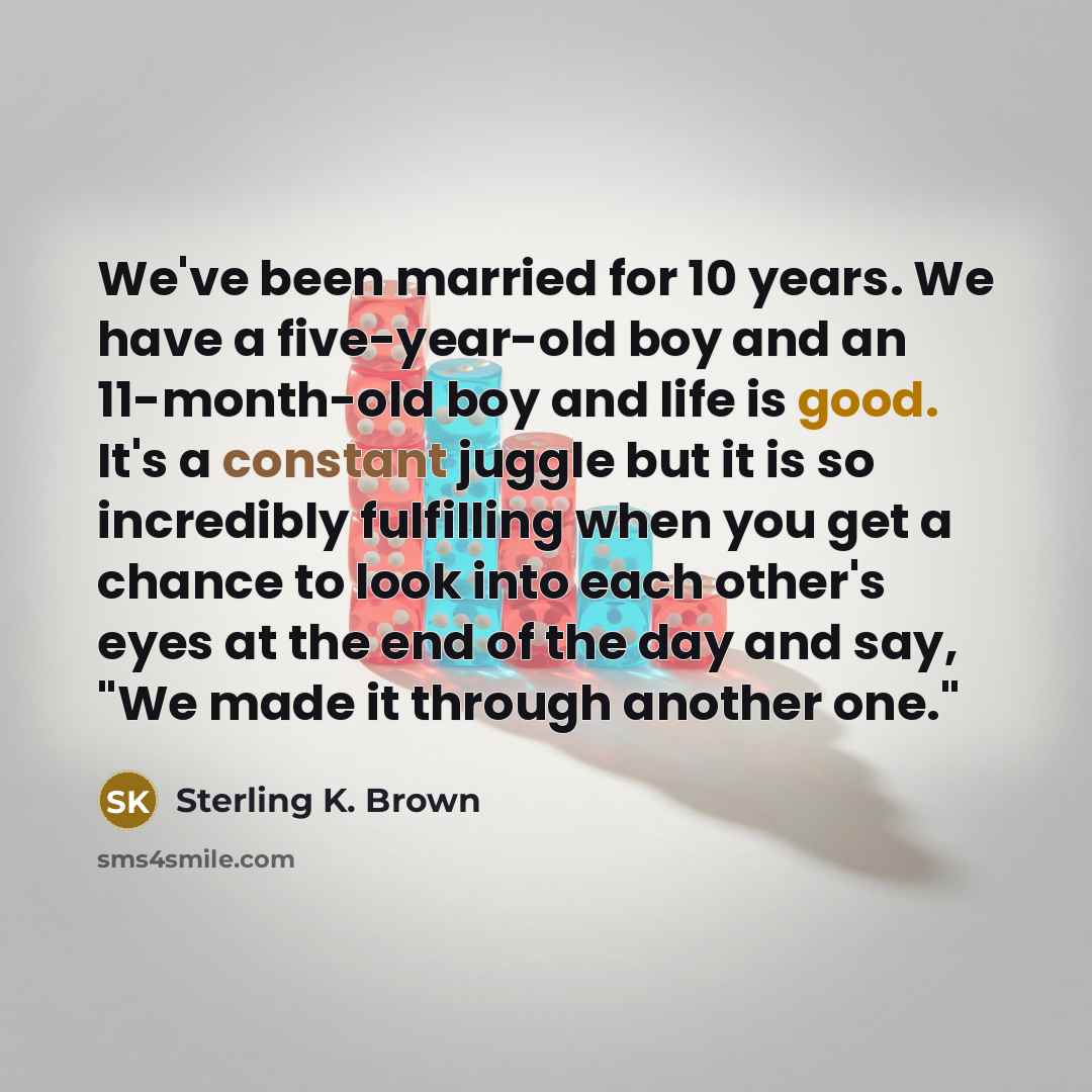 “We've been married for 10 years. We have a five-year-old boy and an 11-month-old boy and life is good. It's a constant juggle but it is so incredibly fulfilling when you get a chance to look into each other's eyes at the end of the day and say, "We made it through another one."” quote by Sterling K. Brown