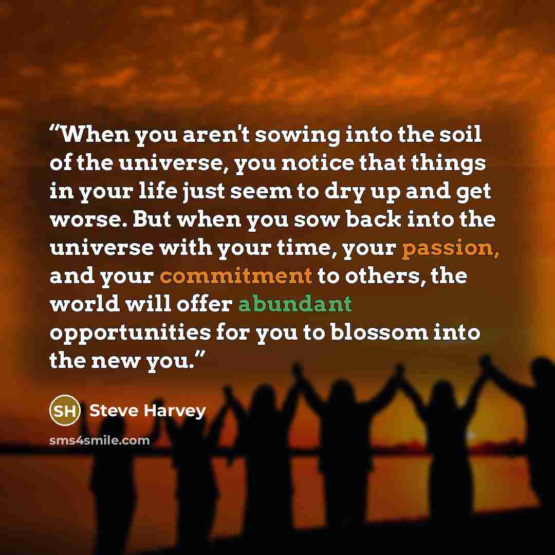 “When you aren't sowing into the soil of the universe, you notice that things in your life just seem to dry up and get worse. But when you sow back into the universe with your time, your passion, and your commitment to others, the world will offer abundant opportunities for you to blossom into the…” quote by Steve Harvey
