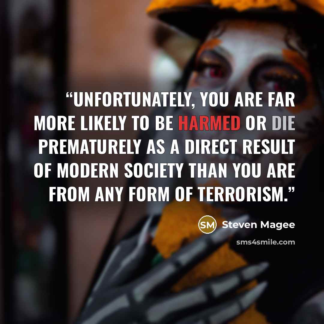 “Unfortunately, you are far more likely to be harmed or die prematurely as a direct result of modern society than you are from any form of terrorism.” quote by Steven Magee