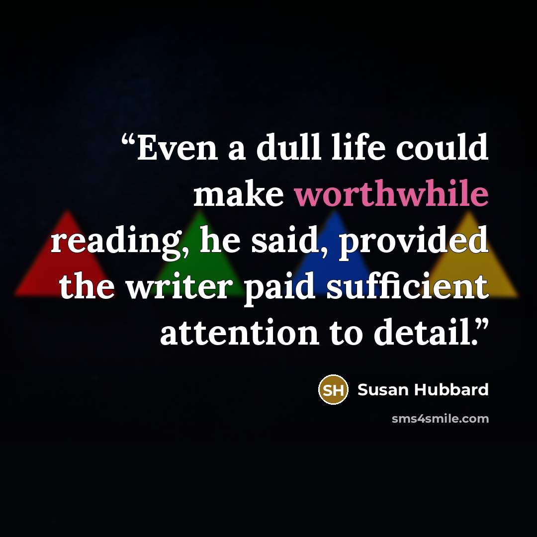 “Even a dull life could make worthwhile reading, he said, provided the writer paid sufficient attention to detail.” quote by Susan Hubbard