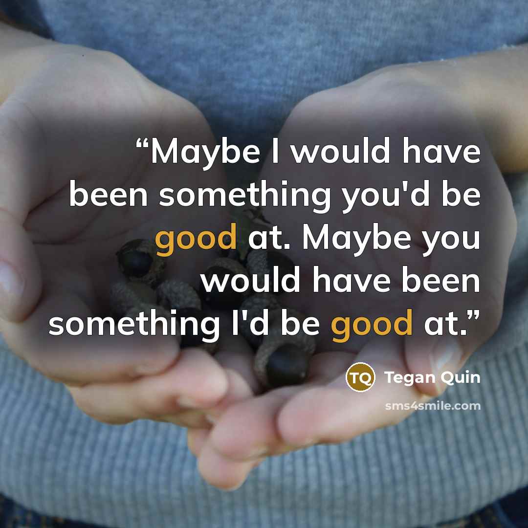 “Maybe I would have been something you'd be good at. Maybe you would have been something I'd be good at.” quote by Tegan Quin