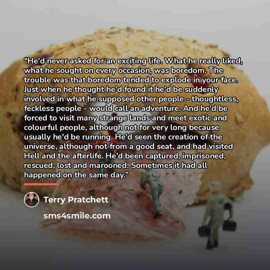 “He'd never asked for an exciting life. What he really liked, what he sought on every occasion, was boredom. The trouble was that boredom tended to explode in your face. Just when he thought he'd found it he'd be suddenly involved in what he supposed other people - thoughtless, feckless people…” quote by Terry Pratchett