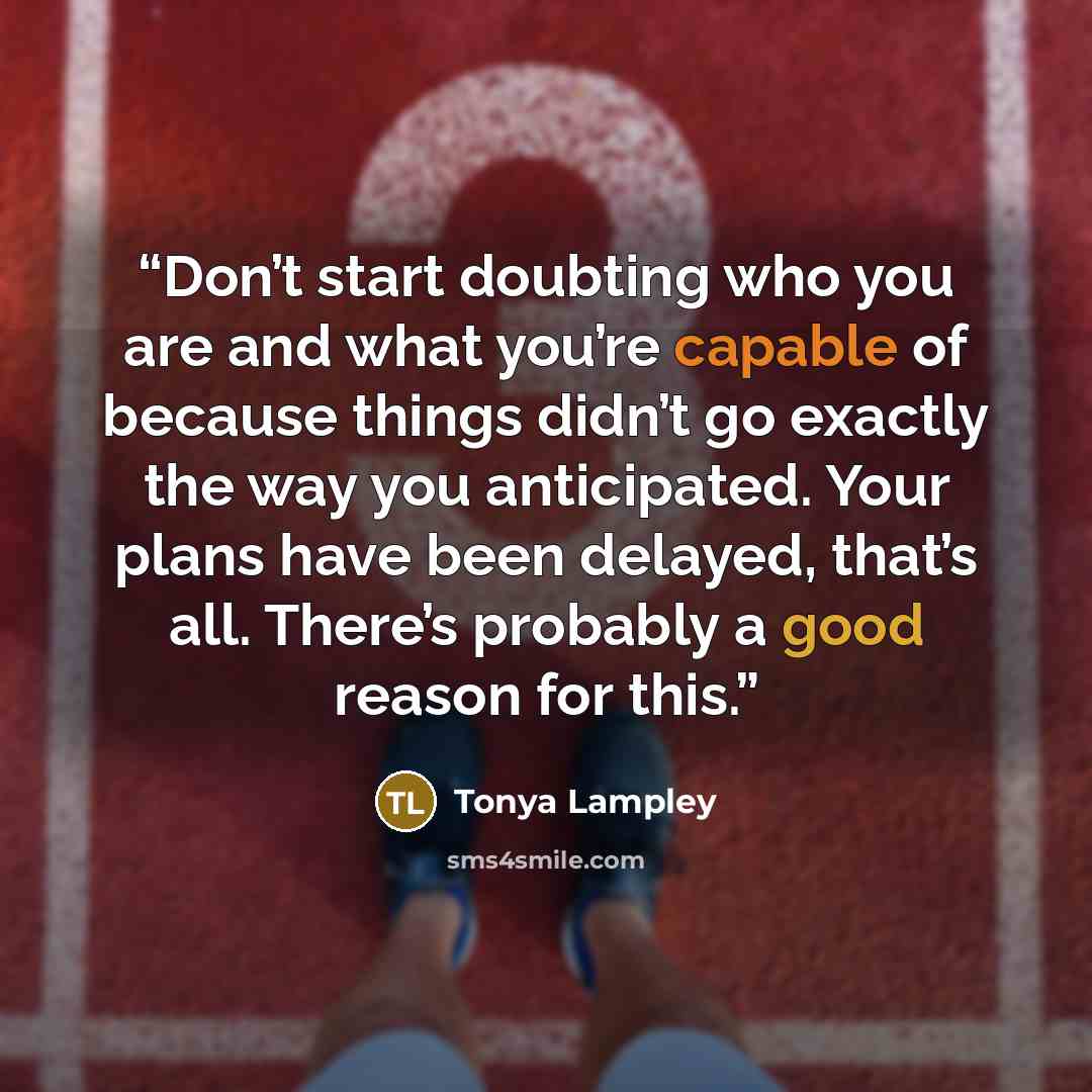 “Don’t start doubting who you are and what you’re capable of because things didn’t go exactly the way you anticipated. Your plans have been delayed, that’s all. There’s probably a good reason for this.” quote by Tonya Lampley